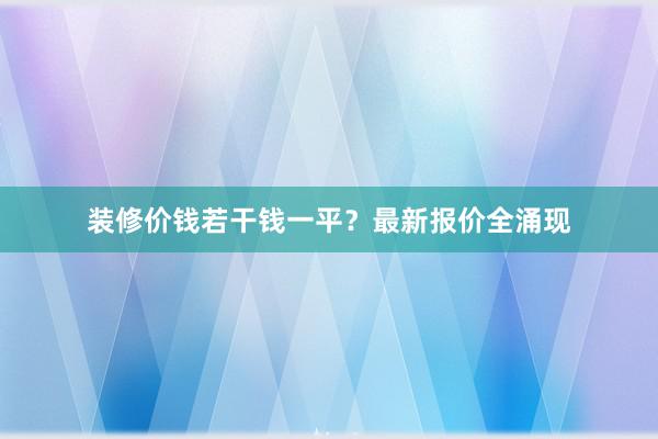 装修价钱若干钱一平？最新报价全涌现
