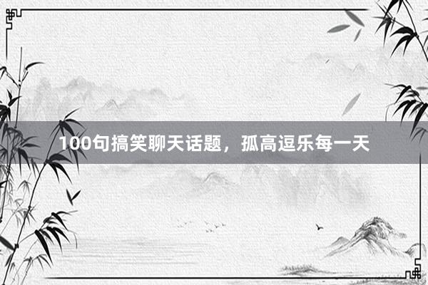 100句搞笑聊天话题，孤高逗乐每一天