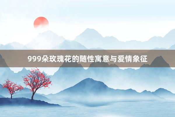 999朵玫瑰花的随性寓意与爱情象征