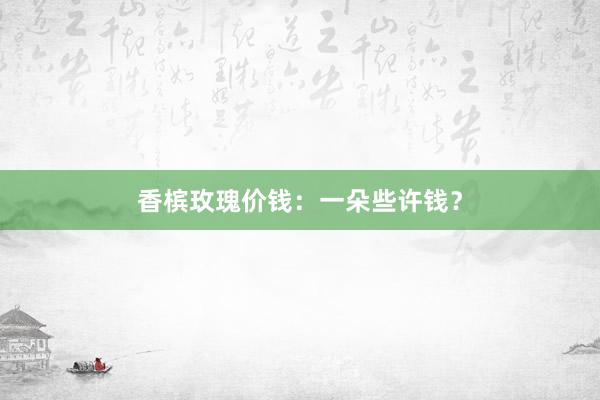香槟玫瑰价钱：一朵些许钱？