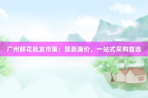 广州鲜花批发市集：簇新廉价，一站式采购首选