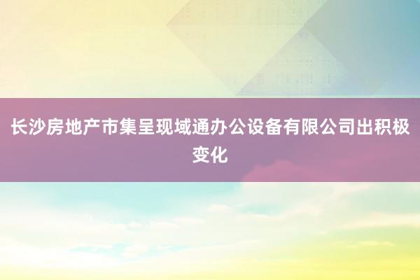 长沙房地产市集呈现域通办公设备有限公司出积极变化