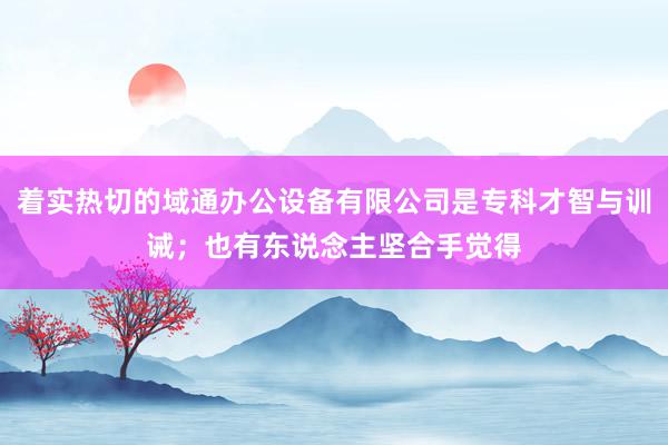 着实热切的域通办公设备有限公司是专科才智与训诫；也有东说念主坚合手觉得